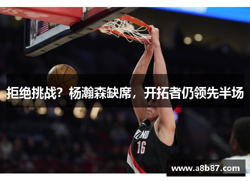 拒绝挑战？杨瀚森缺席，开拓者仍领先半场